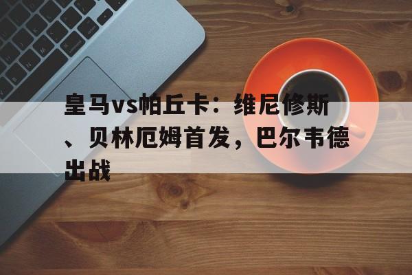 皇马vs帕丘卡：维尼修斯、贝林厄姆首发，巴尔韦德出战的简单介绍